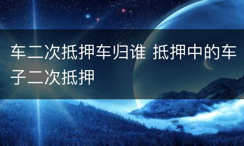 车二次抵押车归谁 抵押中的车子二次抵押
