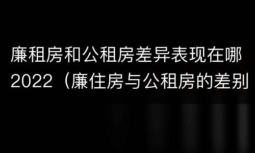 廉租房和公租房差异表现在哪2022（廉住房与公租房的差别）