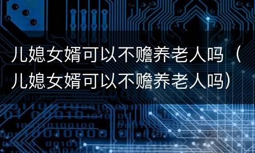 儿媳女婿可以不赡养老人吗（儿媳女婿可以不赡养老人吗）
