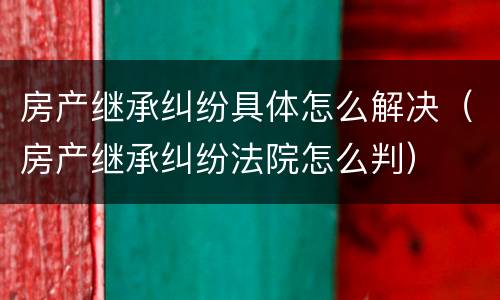 房产继承纠纷具体怎么解决（房产继承纠纷法院怎么判）