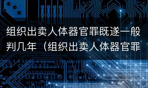 组织出卖人体器官罪既遂一般判几年（组织出卖人体器官罪量刑）