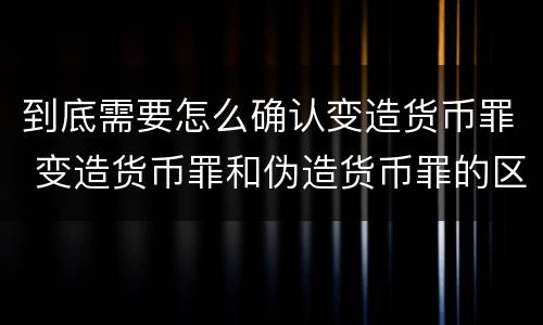 到底需要怎么确认变造货币罪 变造货币罪和伪造货币罪的区别