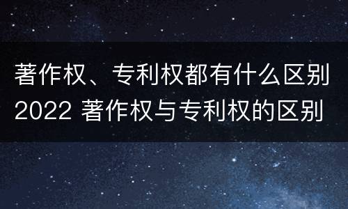 著作权、专利权都有什么区别2022 著作权与专利权的区别
