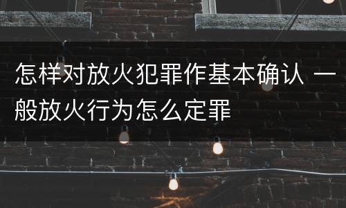 怎样对放火犯罪作基本确认 一般放火行为怎么定罪