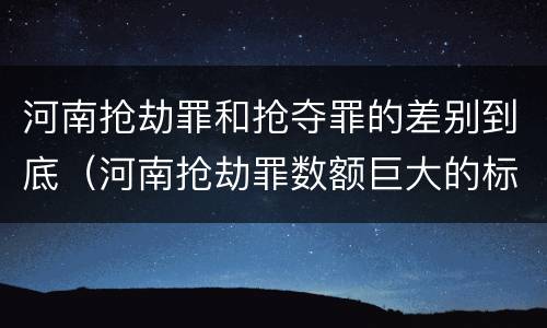 河南抢劫罪和抢夺罪的差别到底（河南抢劫罪数额巨大的标准）