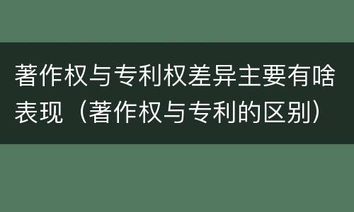 著作权与专利权差异主要有啥表现（著作权与专利的区别）