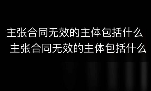 主张合同无效的主体包括什么 主张合同无效的主体包括什么