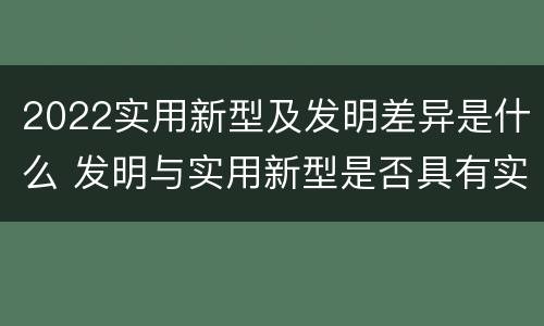 2022实用新型及发明差异是什么 发明与实用新型是否具有实用性