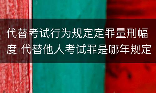 代替考试行为规定定罪量刑幅度 代替他人考试罪是哪年规定