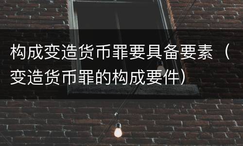 构成变造货币罪要具备要素（变造货币罪的构成要件）