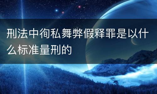 刑法中徇私舞弊假释罪是以什么标准量刑的