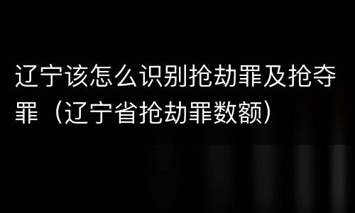 辽宁该怎么识别抢劫罪及抢夺罪（辽宁省抢劫罪数额）