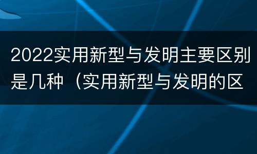 2022实用新型与发明主要区别是几种（实用新型与发明的区别有哪些）