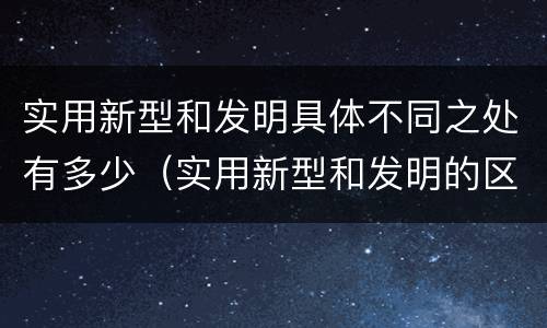 实用新型和发明具体不同之处有多少（实用新型和发明的区别）
