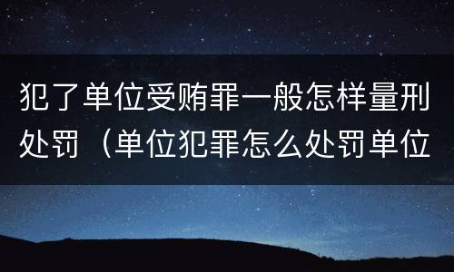 犯了单位受贿罪一般怎样量刑处罚（单位犯罪怎么处罚单位）