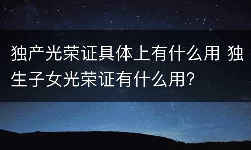 独产光荣证具体上有什么用 独生子女光荣证有什么用?