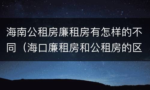 海南公租房廉租房有怎样的不同（海口廉租房和公租房的区别）