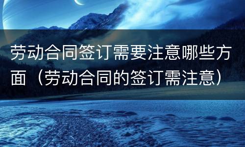 劳动合同签订需要注意哪些方面（劳动合同的签订需注意）