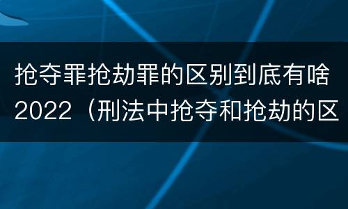 抢夺罪抢劫罪的区别到底有啥2022（刑法中抢夺和抢劫的区别）