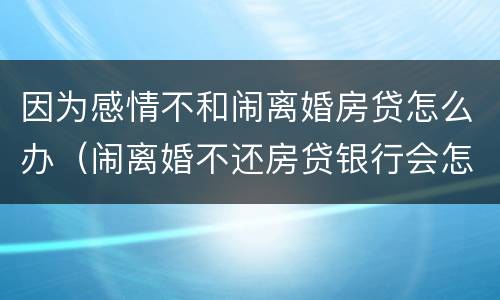 因为感情不和闹离婚房贷怎么办（闹离婚不还房贷银行会怎么处理房子）