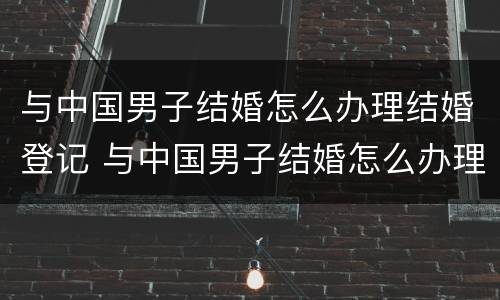 与中国男子结婚怎么办理结婚登记 与中国男子结婚怎么办理结婚登记证明