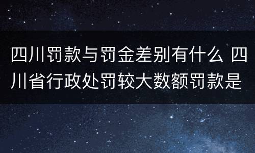 四川罚款与罚金差别有什么 四川省行政处罚较大数额罚款是多少