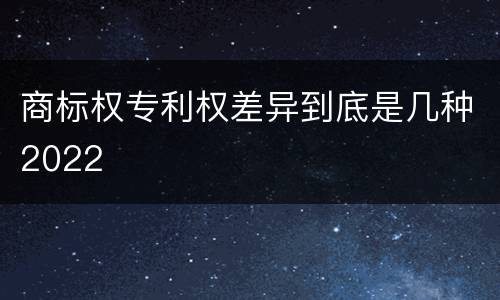 商标权专利权差异到底是几种2022