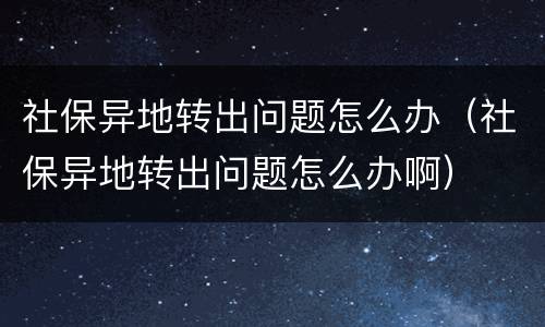 社保异地转出问题怎么办（社保异地转出问题怎么办啊）