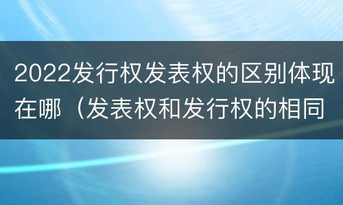 2022发行权发表权的区别体现在哪（发表权和发行权的相同点）