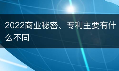 2022商业秘密、专利主要有什么不同