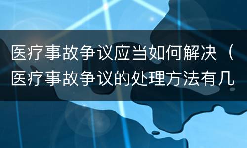 医疗事故争议应当如何解决（医疗事故争议的处理方法有几种?）