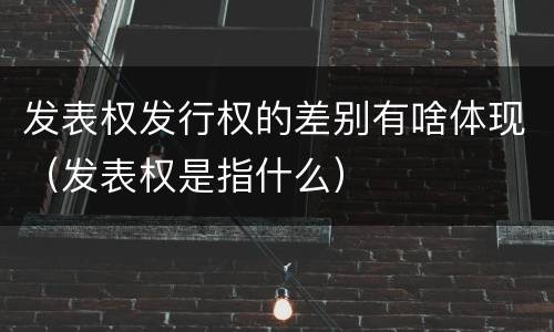 发表权发行权的差别有啥体现（发表权是指什么）