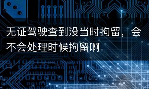 无证驾驶查到没当时拘留，会不会处理时候拘留啊