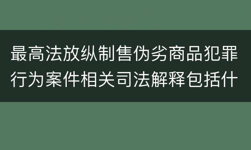 最高法放纵制售伪劣商品犯罪行为案件相关司法解释包括什么主要规定