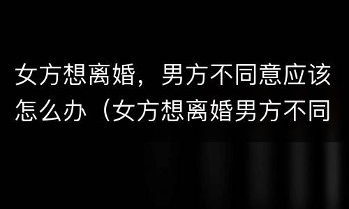 女方想离婚，男方不同意应该怎么办（女方想离婚男方不同意应该怎么办）
