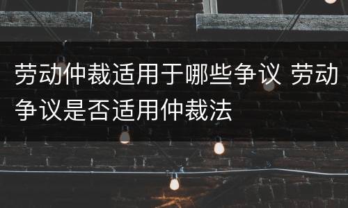 劳动仲裁适用于哪些争议 劳动争议是否适用仲裁法