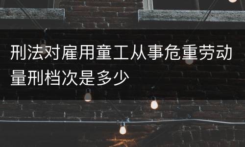 刑法对雇用童工从事危重劳动量刑档次是多少