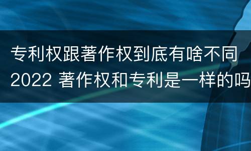 专利权跟著作权到底有啥不同2022 著作权和专利是一样的吗