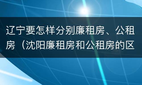 辽宁要怎样分别廉租房、公租房（沈阳廉租房和公租房的区别）