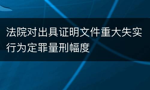 法院对出具证明文件重大失实行为定罪量刑幅度