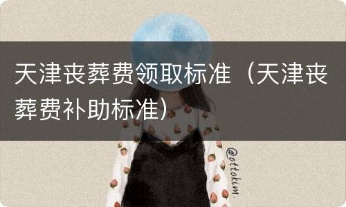 天津丧葬费领取标准（天津丧葬费补助标准）