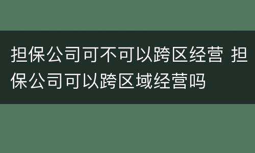 担保公司可不可以跨区经营 担保公司可以跨区域经营吗