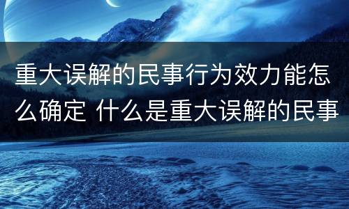 重大误解的民事行为效力能怎么确定 什么是重大误解的民事法律行为