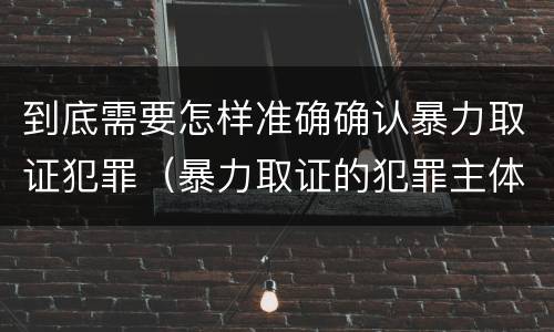 到底需要怎样准确确认暴力取证犯罪（暴力取证的犯罪主体）