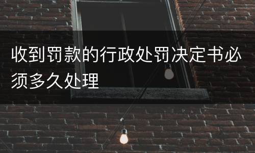 收到罚款的行政处罚决定书必须多久处理