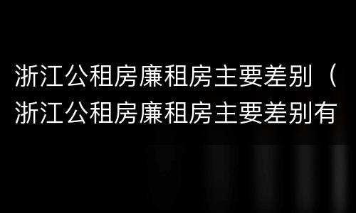 浙江公租房廉租房主要差别（浙江公租房廉租房主要差别有哪些）