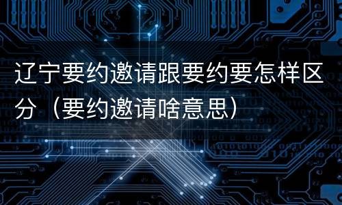 辽宁要约邀请跟要约要怎样区分（要约邀请啥意思）