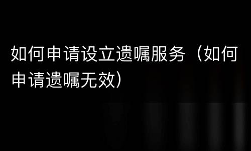 如何申请设立遗嘱服务（如何申请遗嘱无效）
