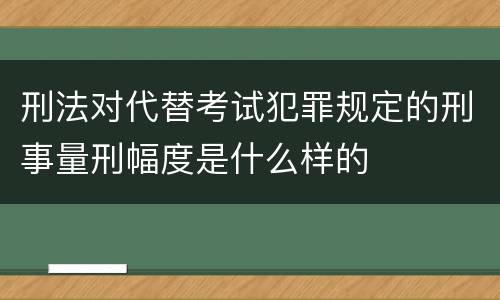 刑法对代替考试犯罪规定的刑事量刑幅度是什么样的