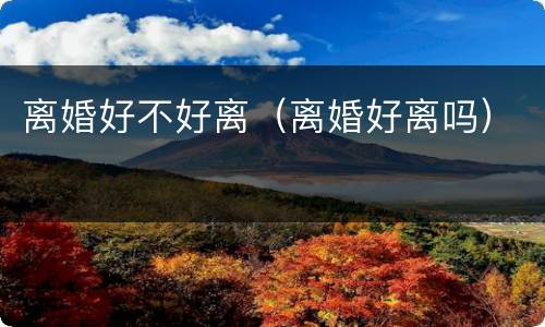 离婚好不好离（离婚好离吗）